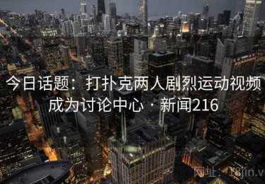 今日话题：打扑克两人剧烈运动视频成为讨论中心 · 新闻216