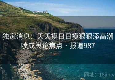 独家消息：天天摸日日摸狠狠添高潮喷成舆论焦点 · 报道987