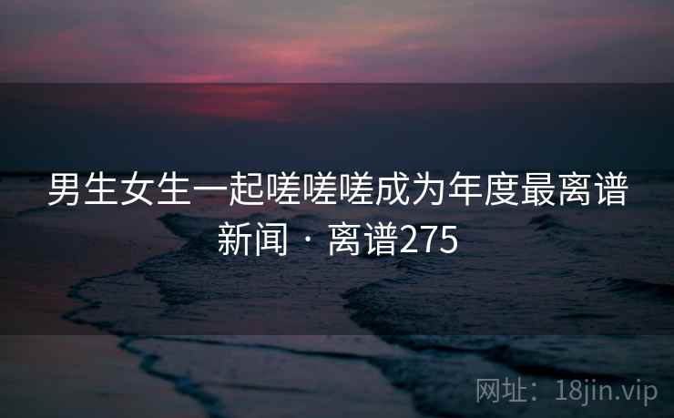 男生女生一起嗟嗟嗟成为年度最离谱新闻 · 离谱275 男生女生一起嗟嗟嗟成为年度最离谱新闻 · 离谱275
