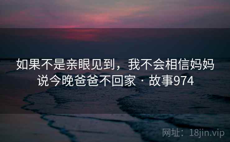 如果不是亲眼见到,我不会相信妈妈说今晚爸爸不回家 · 故事974 如果不是亲眼见到,我不会相信妈妈说今晚爸爸不回家 · 故事974