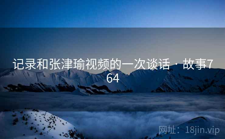 记录和张津瑜视频的一次谈话 · 故事764 记录和张津瑜视频的一次谈话 · 故事764