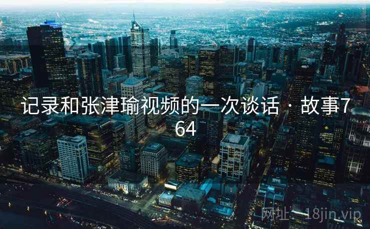 记录和张津瑜视频的一次谈话 · 故事764 记录和张津瑜视频的一次谈话 · 故事764