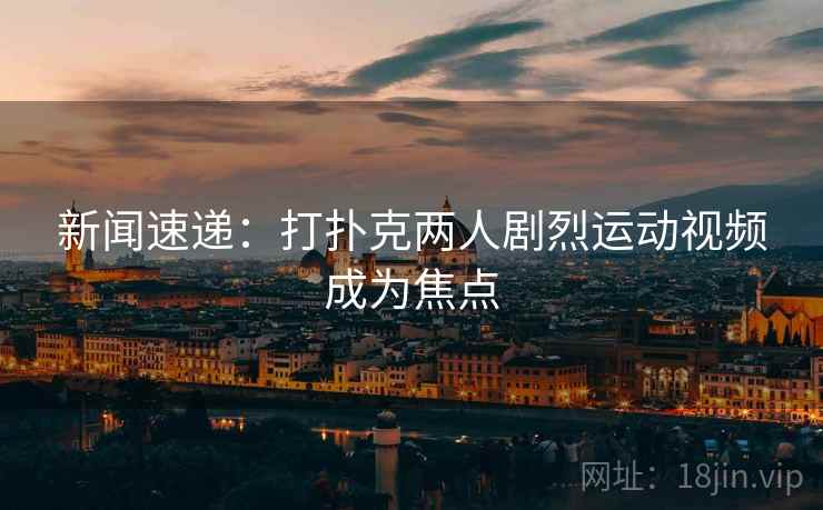 新闻速递:打扑克两人剧烈运动视频成为焦点 新闻速递:打扑克两人剧烈运动视频成为焦点