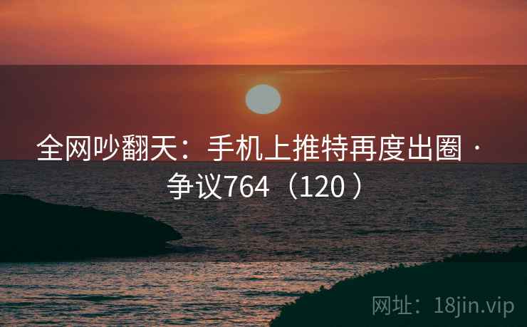 全网吵翻天：手机上推特再度出圈 · 争议764（120 ）