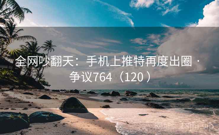 全网吵翻天：手机上推特再度出圈 · 争议764（120 ）