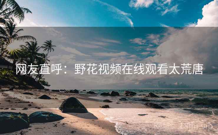 网友直呼:野花视频在线观看太荒唐 网友直呼:野花视频在线观看太荒唐
