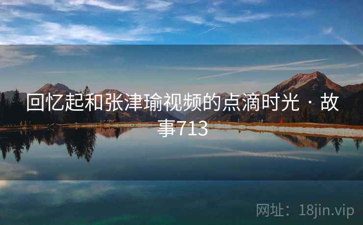 回忆起和张津瑜视频的点滴时光 · 故事713 回忆起和张津瑜视频的点滴时光 · 故事713