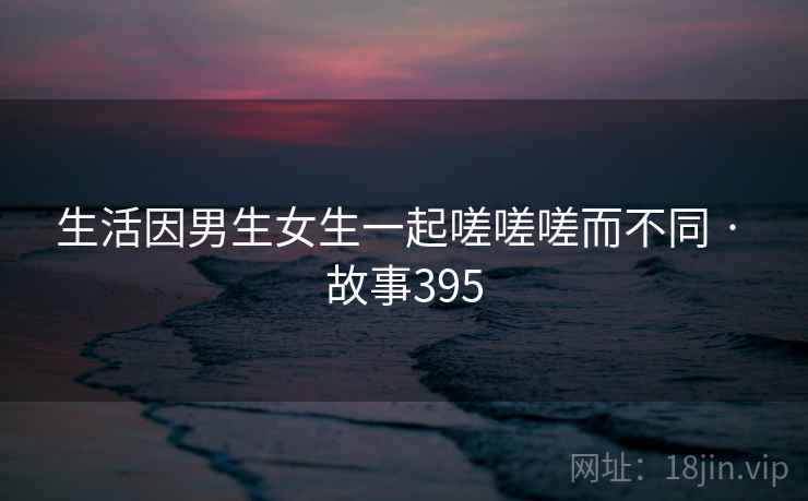 生活因男生女生一起嗟嗟嗟而不同 · 故事395 生活因男生女生一起嗟嗟嗟而不同 · 故事395