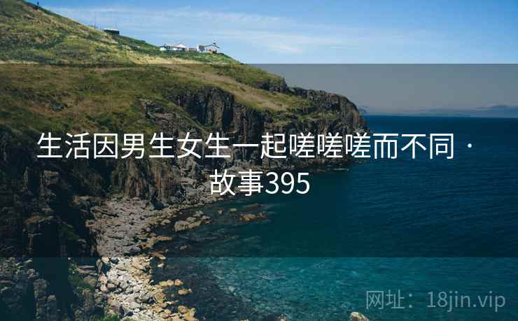 生活因男生女生一起嗟嗟嗟而不同 · 故事395 生活因男生女生一起嗟嗟嗟而不同 · 故事395