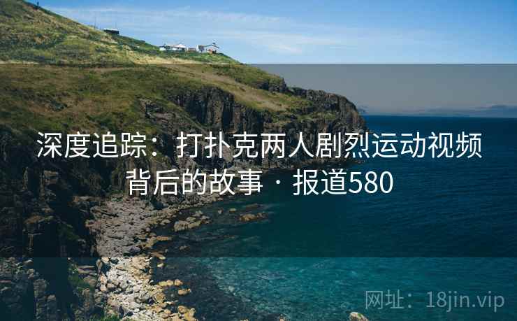 深度追踪：打扑克两人剧烈运动视频背后的故事 · 报道580