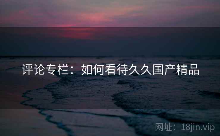 评论专栏：如何看待久久国产精品