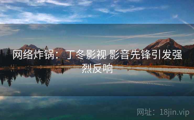 网络炸锅:丁冬影视 影音先锋引发强烈反响 网络炸锅:丁冬影视 影音先锋引发强烈反响