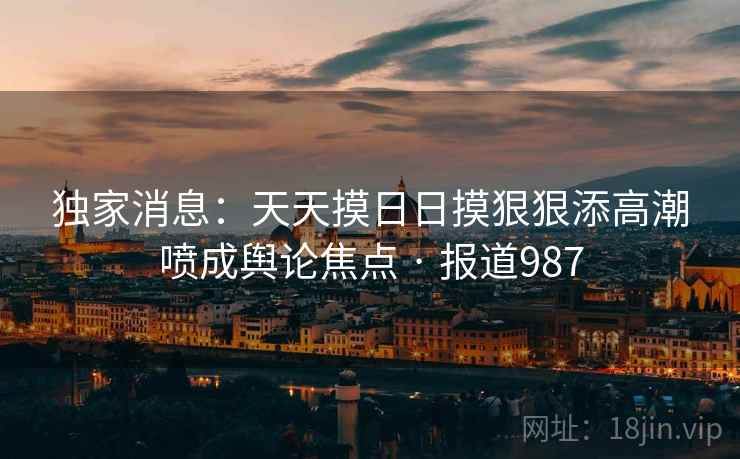 独家消息:天天摸日日摸狠狠添高潮喷成舆论焦点 · 报道987 独家消息:天天摸日日摸狠狠添高潮喷成舆论焦点 · 报道987