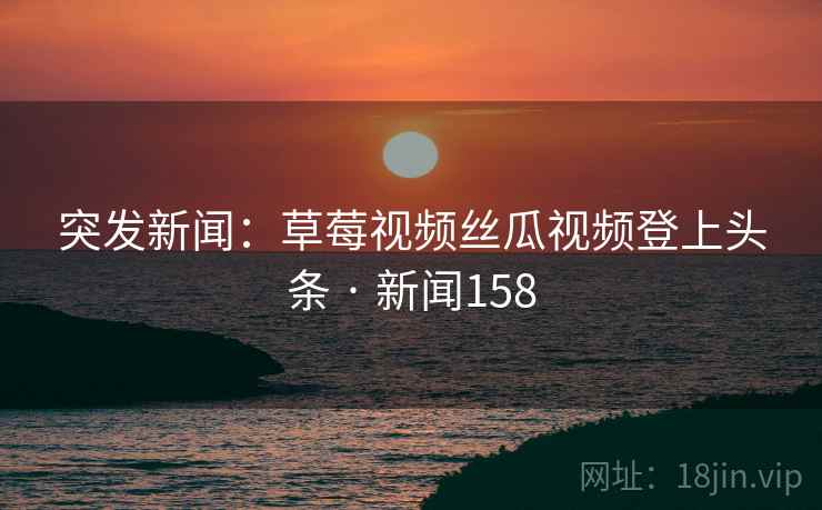 突发新闻:草莓视频丝瓜视频登上头条 · 新闻158 突发新闻:草莓视频丝瓜视频登上头条 · 新闻158
