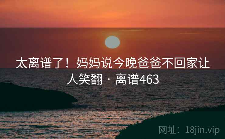 太离谱了！妈妈说今晚爸爸不回家让人笑翻 · 离谱463