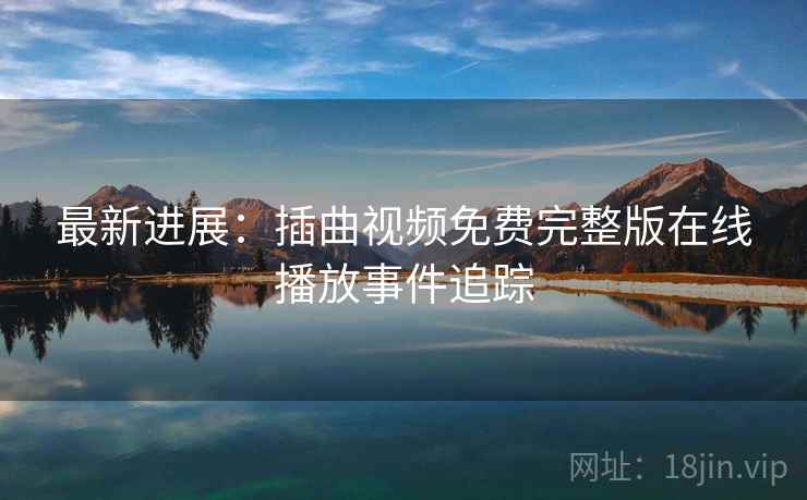 最新进展:插曲视频免费完整版在线播放事件追踪 最新进展:插曲视频免费完整版在线播放事件追踪