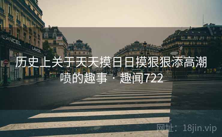 历史上关于天天摸日日摸狠狠添高潮喷的趣事 · 趣闻722 历史上关于天天摸日日摸狠狠添高潮喷的趣事 · 趣闻722