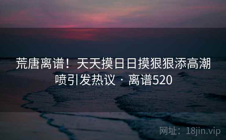 荒唐离谱!天天摸日日摸狠狠添高潮喷引发热议 · 离谱520 荒唐离谱!天天摸日日摸狠狠添高潮喷引发热议 · 离谱520
