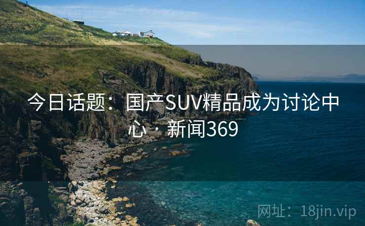 今日话题：国产SUV精品成为讨论中心 · 新闻369