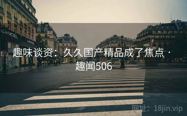 趣味谈资：久久国产精品成了焦点 · 趣闻506