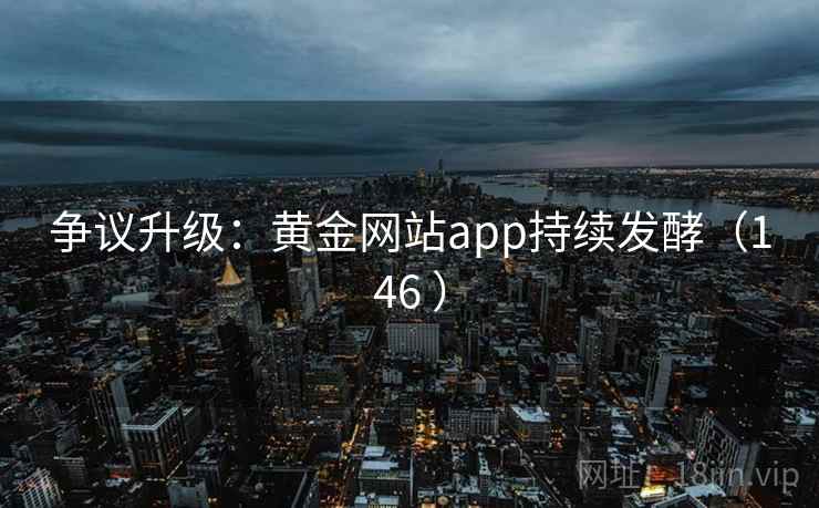争议升级:黄金网站app持续发酵(146 ) 争议升级:黄金网站app持续发酵(146 )