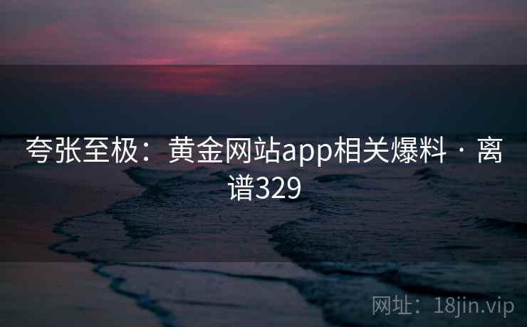 夸张至极:黄金网站app相关爆料 · 离谱329 夸张至极:黄金网站app相关爆料 · 离谱329